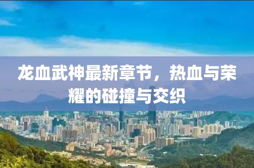 龙血武神最新章节，热血与荣耀的碰撞与交织