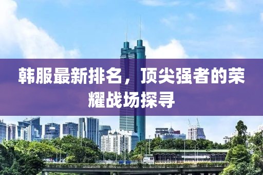 韩服最新排名，顶尖强者的荣耀战场探寻