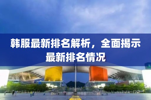 韩服最新排名解析，全面揭示最新排名情况