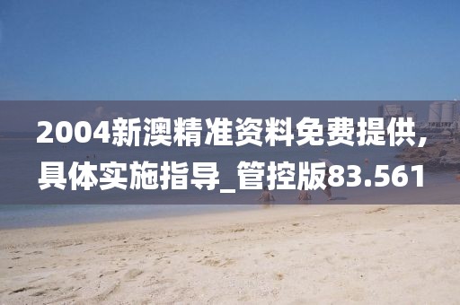 2004新澳精准资料免费提供,具体实施指导_管控版83.561