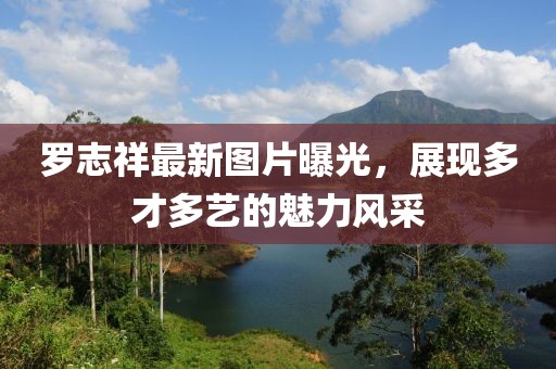罗志祥最新图片曝光，展现多才多艺的魅力风采