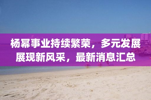 杨幂事业持续繁荣，多元发展展现新风采，最新消息汇总