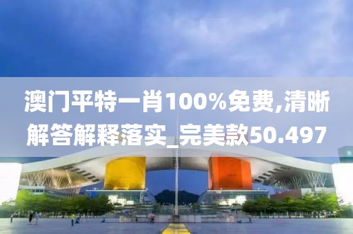 澳门平特一肖100%免费,清晰解答解释落实_完美款50.497