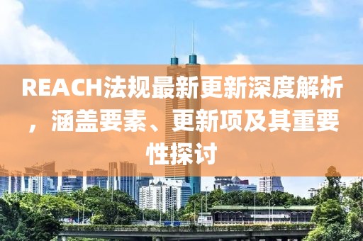 REACH法规最新更新深度解析，涵盖要素、更新项及其重要性探讨