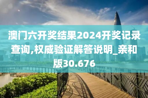 澳门六开奖结果2024开奖记录查询,权威验证解答说明_亲和版30.676
