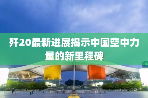 歼20最新进展揭示中国空中力量的新里程碑