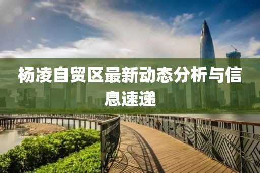 杨凌自贸区最新动态分析与信息速递