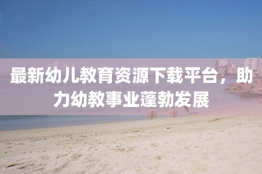 最新幼儿教育资源下载平台，助力幼教事业蓬勃发展