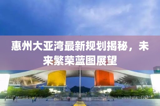 惠州大亚湾最新规划揭秘，未来繁荣蓝图展望
