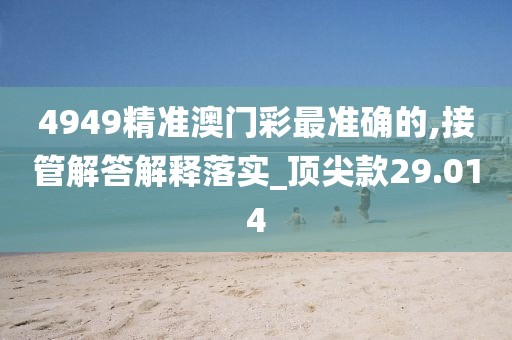 4949精准澳门彩最准确的,接管解答解释落实_顶尖款29.014