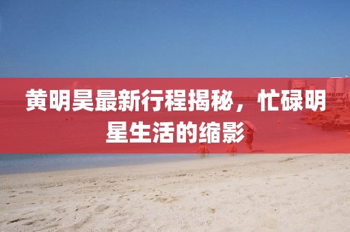 黄明昊最新行程揭秘，忙碌明星生活的缩影