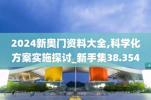 2024新奥门资料大全,科学化方案实施探讨_新手集38.354