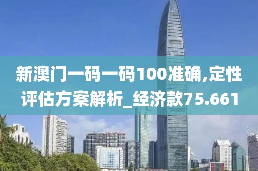 新澳门一码一码100准确,定性评估方案解析_经济款75.661