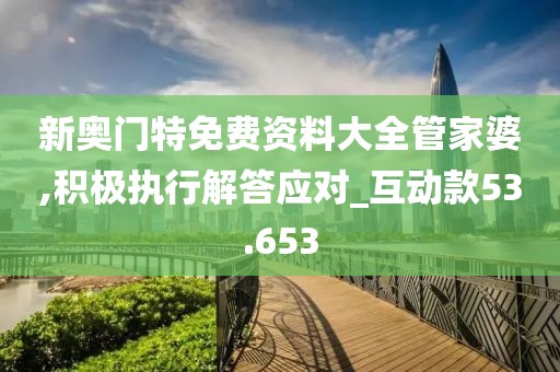 新奥门特免费资料大全管家婆,积极执行解答应对_互动款53.653