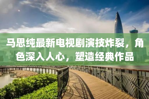 马思纯最新电视剧演技炸裂，角色深入人心，塑造经典作品