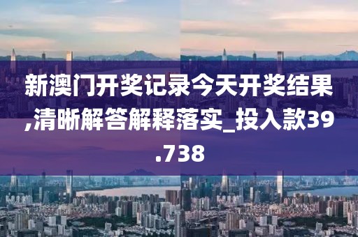 新澳门开奖记录今天开奖结果,清晰解答解释落实_投入款39.738