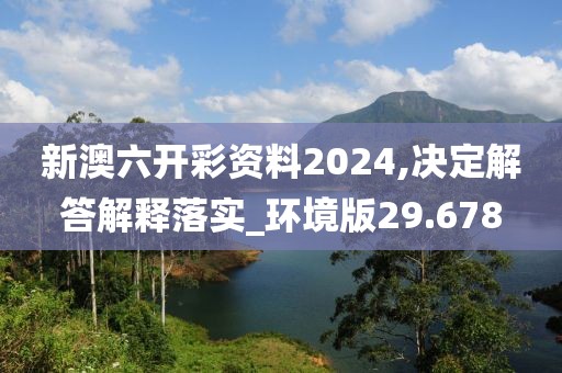 新澳六开彩资料2024,决定解答解释落实_环境版29.678