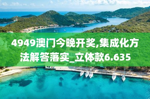 4949澳门今晚开奖,集成化方法解答落实_立体款6.635