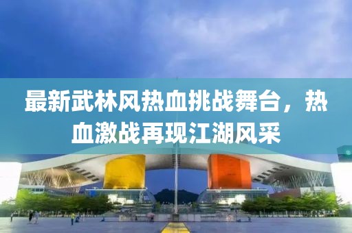 最新武林风热血挑战舞台，热血激战再现江湖风采