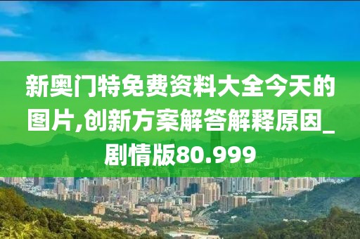 新奥门特免费资料大全今天的图片,创新方案解答解释原因_剧情版80.999