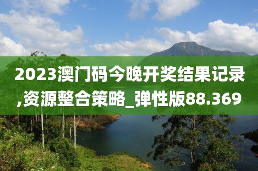 2023澳门码今晚开奖结果记录,资源整合策略_弹性版88.369