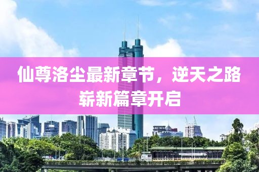 仙尊洛尘最新章节，逆天之路崭新篇章开启