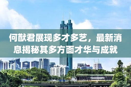 何猷君展现多才多艺，最新消息揭秘其多方面才华与成就