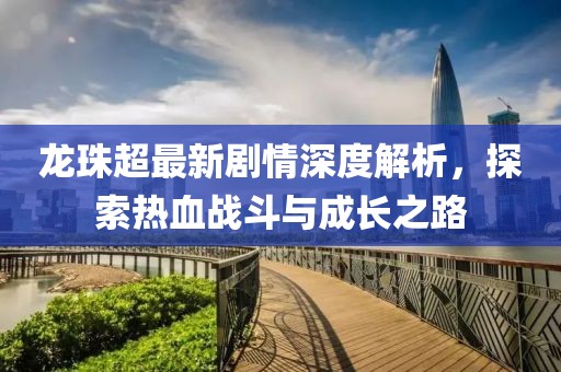 龙珠超最新剧情深度解析，探索热血战斗与成长之路