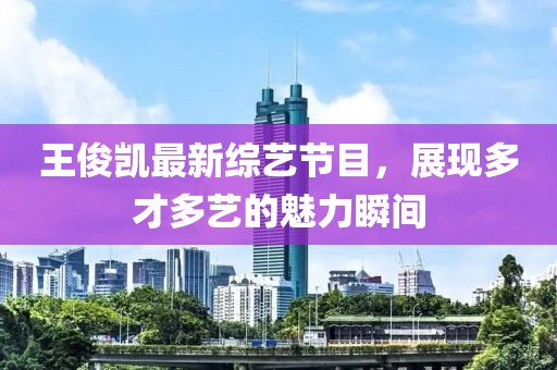 王俊凯最新综艺节目，展现多才多艺的魅力瞬间