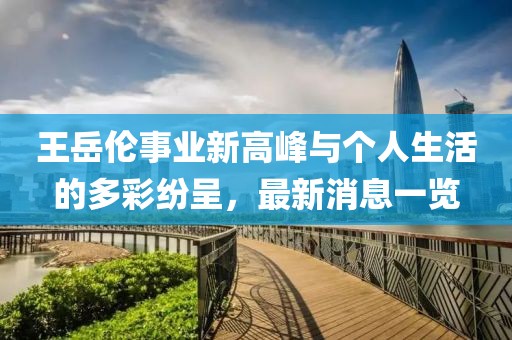 王岳伦事业新高峰与个人生活的多彩纷呈，最新消息一览