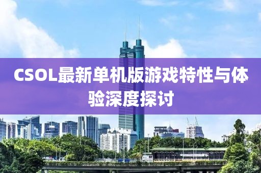 CSOL最新单机版游戏特性与体验深度探讨
