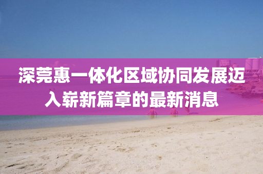 深莞惠一体化区域协同发展迈入崭新篇章的最新消息