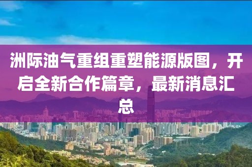 洲际油气重组重塑能源版图，开启全新合作篇章，最新消息汇总
