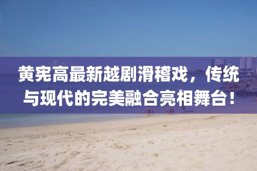 黄宪高最新越剧滑稽戏，传统与现代的完美融合亮相舞台！