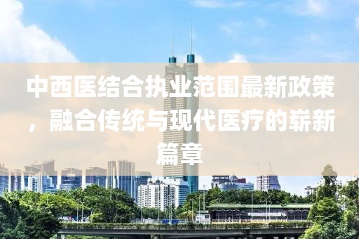 中西医结合执业范围最新政策，融合传统与现代医疗的崭新篇章