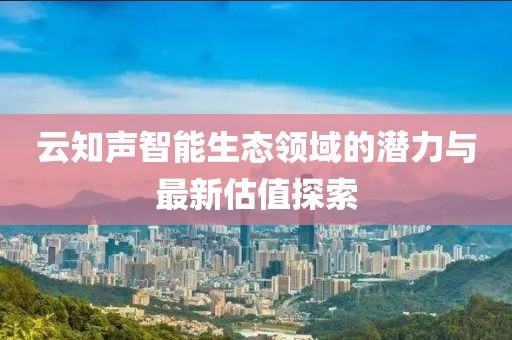 云知声智能生态领域的潜力与最新估值探索