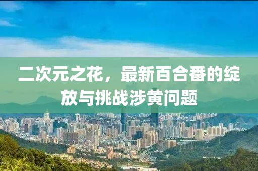 二次元之花，最新百合番的绽放与挑战涉黄问题