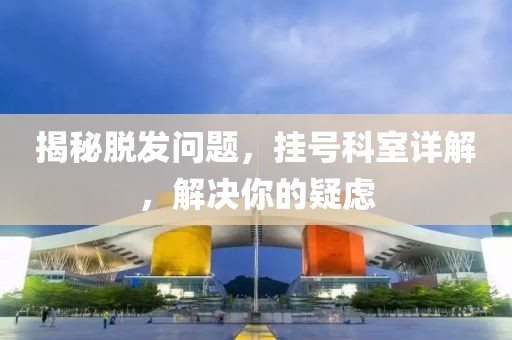 揭秘脱发问题，挂号科室详解，解决你的疑虑