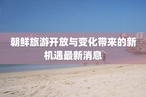 朝鲜旅游开放与变化带来的新机遇最新消息