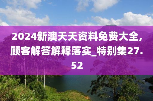 2024新澳天天资料免费大全,顾客解答解释落实_特别集27.52