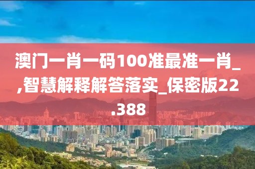 澳门一肖一码100准最准一肖_,智慧解释解答落实_保密版22.388
