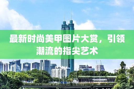 最新时尚美甲图片大赏，引领潮流的指尖艺术