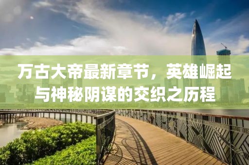 万古大帝最新章节，英雄崛起与神秘阴谋的交织之历程