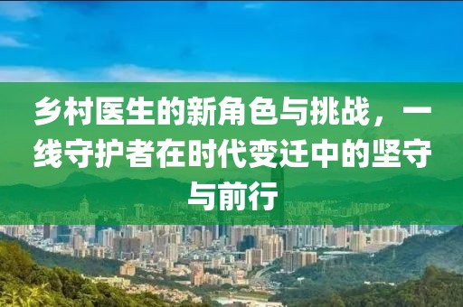 乡村医生的新角色与挑战，一线守护者在时代变迁中的坚守与前行