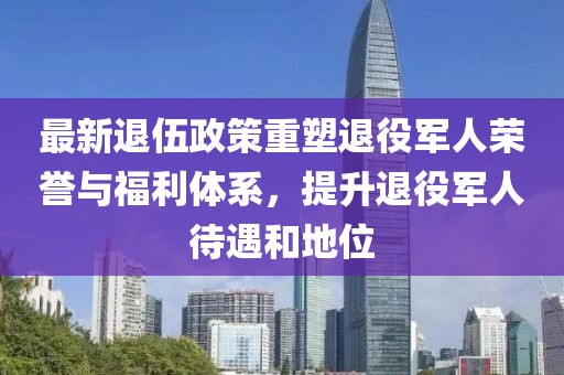 最新退伍政策重塑退役军人荣誉与福利体系，提升退役军人待遇和地位