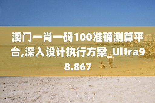 澳门一肖一码100准确测算平台,深入设计执行方案_Ultra98.867