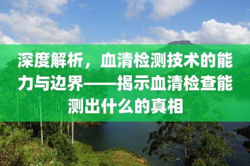 深度解析，血清检测技术的能力与边界——揭示血清检查能测出什么的真相