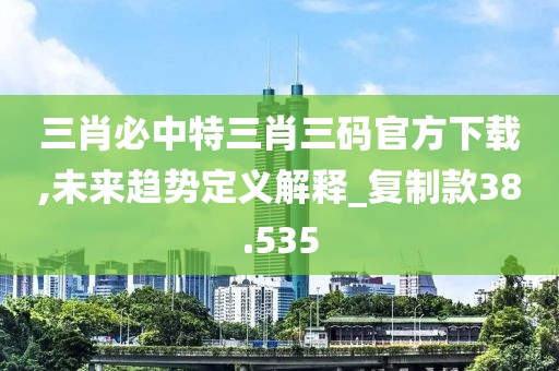 三肖必中特三肖三码官方下载,未来趋势定义解释_复制款38.535