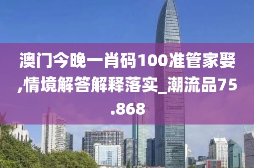 澳门今晚一肖码100准管家娶,情境解答解释落实_潮流品75.868