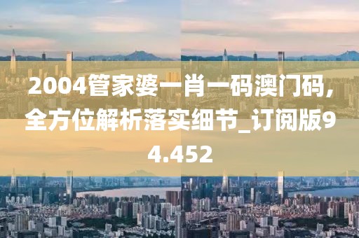 2004管家婆一肖一码澳门码,全方位解析落实细节_订阅版94.452